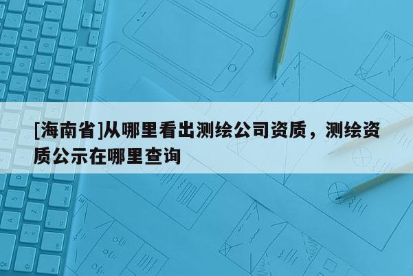 [海南省]從哪里看出測繪公司資質(zhì)，測繪資質(zhì)公示在哪里查詢