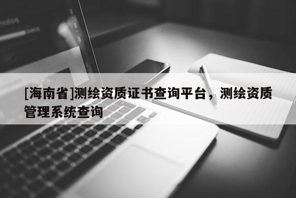 [海南省]測繪資質(zhì)證書查詢平臺，測繪資質(zhì)管理系統(tǒng)查詢