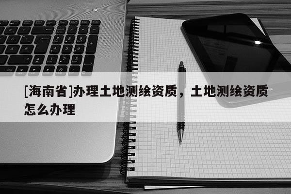 [海南省]辦理土地測繪資質(zhì)，土地測繪資質(zhì)怎么辦理