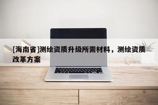 [海南省]測(cè)繪資質(zhì)升級(jí)所需材料，測(cè)繪資質(zhì)改革方案