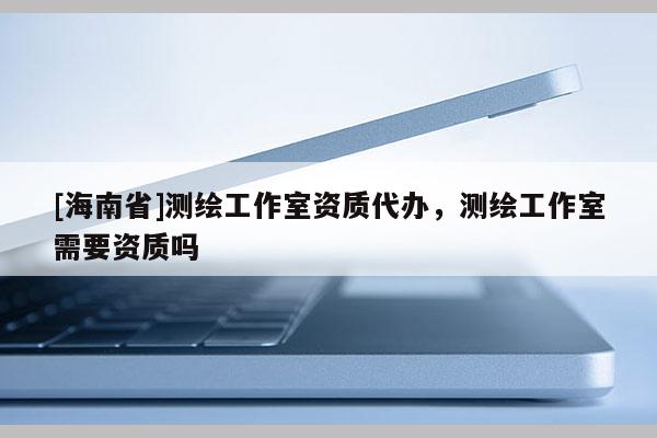 [海南省]測(cè)繪工作室資質(zhì)代辦，測(cè)繪工作室需要資質(zhì)嗎