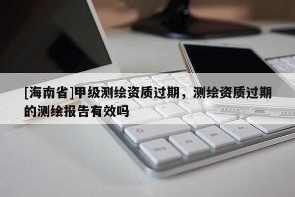 [海南省]甲級(jí)測(cè)繪資質(zhì)過(guò)期，測(cè)繪資質(zhì)過(guò)期的測(cè)繪報(bào)告有效嗎