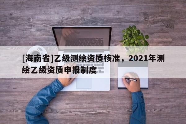 [海南省]乙級測繪資質核準，2021年測繪乙級資質申報制度