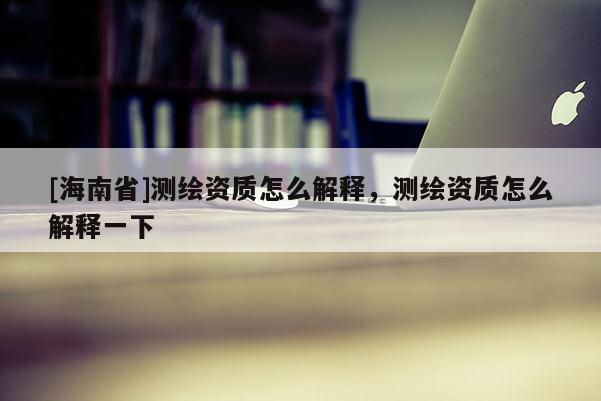 [海南省]測繪資質(zhì)怎么解釋，測繪資質(zhì)怎么解釋一下