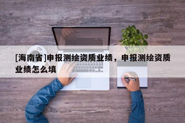 [海南省]申報測繪資質(zhì)業(yè)績，申報測繪資質(zhì)業(yè)績怎么填