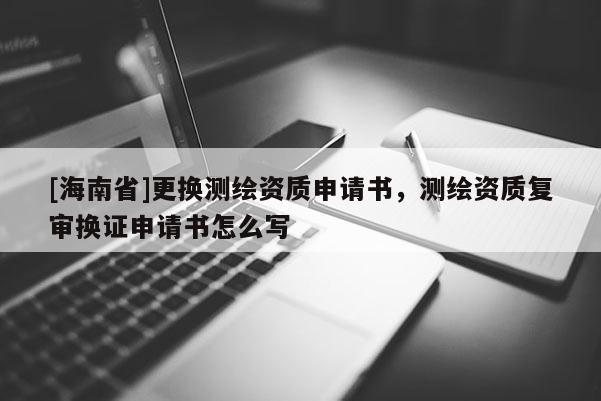 [海南省]更換測(cè)繪資質(zhì)申請(qǐng)書，測(cè)繪資質(zhì)復(fù)審換證申請(qǐng)書怎么寫