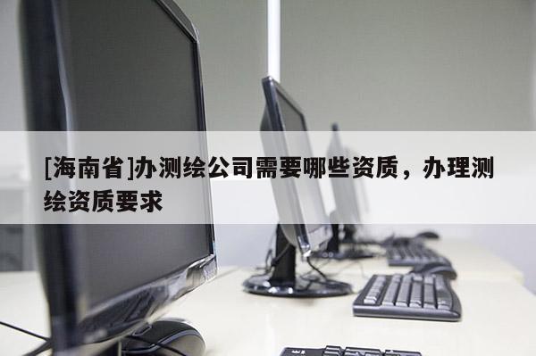 [海南省]辦測繪公司需要哪些資質，辦理測繪資質要求