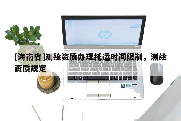 [海南省]測繪資質(zhì)辦理托運(yùn)時間限制，測繪資質(zhì)規(guī)定