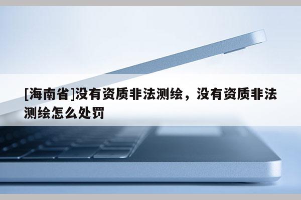 [海南省]沒有資質非法測繪，沒有資質非法測繪怎么處罰