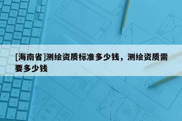 [海南省]測(cè)繪資質(zhì)標(biāo)準(zhǔn)多少錢(qián)，測(cè)繪資質(zhì)需要多少錢(qián)