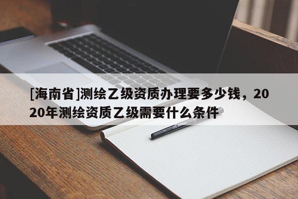 [海南省]測(cè)繪乙級(jí)資質(zhì)辦理要多少錢，2020年測(cè)繪資質(zhì)乙級(jí)需要什么條件