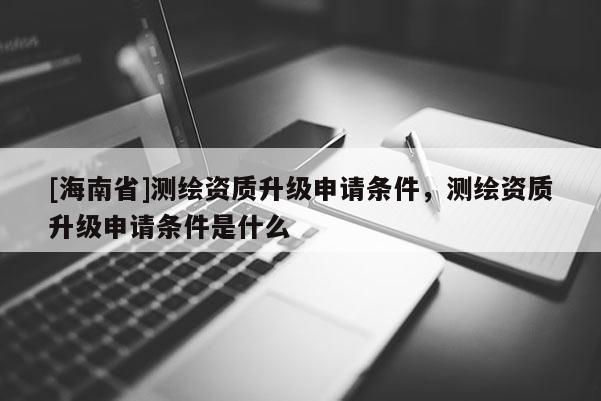 [海南省]測(cè)繪資質(zhì)升級(jí)申請(qǐng)條件，測(cè)繪資質(zhì)升級(jí)申請(qǐng)條件是什么