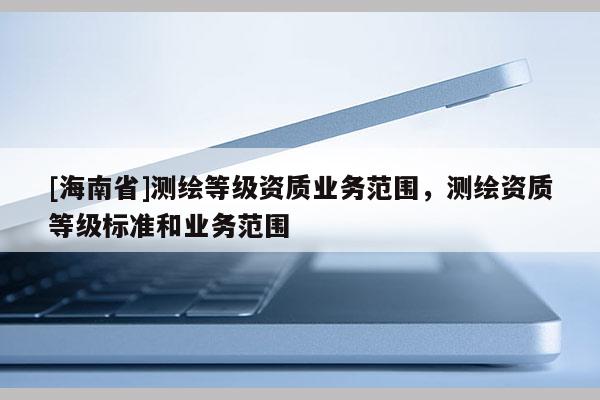 [海南省]測繪等級資質(zhì)業(yè)務(wù)范圍，測繪資質(zhì)等級標(biāo)準(zhǔn)和業(yè)務(wù)范圍