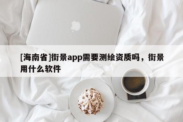 [海南省]街景app需要測繪資質嗎，街景用什么軟件