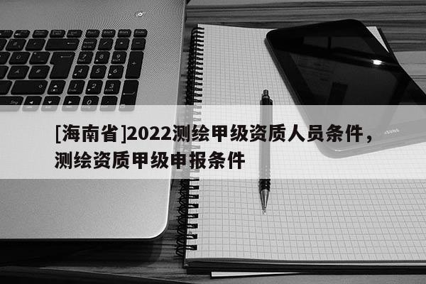 [海南省]2022測(cè)繪甲級(jí)資質(zhì)人員條件，測(cè)繪資質(zhì)甲級(jí)申報(bào)條件