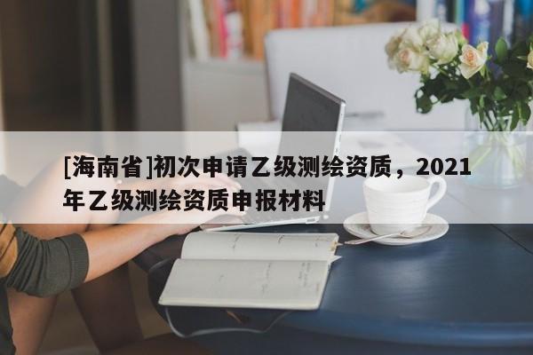 [海南省]初次申請乙級測繪資質(zhì)，2021年乙級測繪資質(zhì)申報(bào)材料