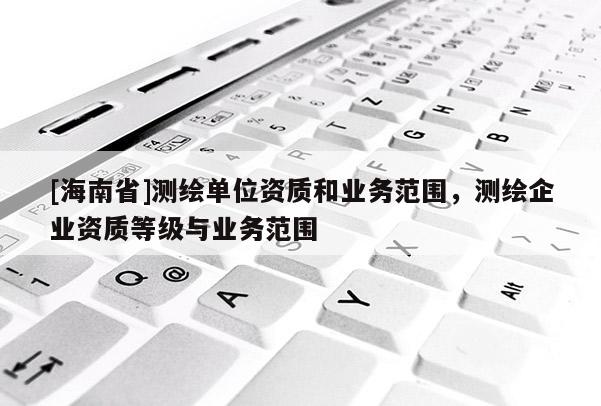 [海南省]測繪單位資質(zhì)和業(yè)務(wù)范圍，測繪企業(yè)資質(zhì)等級(jí)與業(yè)務(wù)范圍