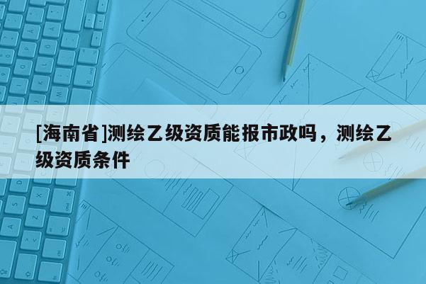 [海南省]測繪乙級(jí)資質(zhì)能報(bào)市政嗎，測繪乙級(jí)資質(zhì)條件