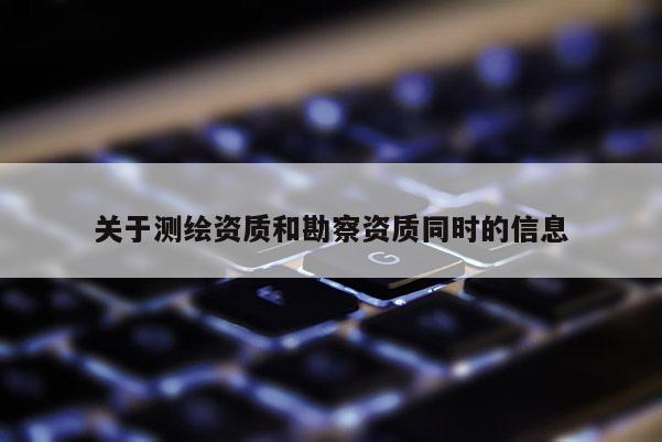 關(guān)于測(cè)繪資質(zhì)和勘察資質(zhì)同時(shí)的信息