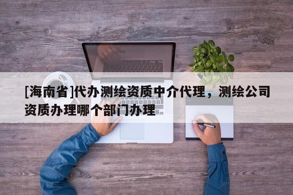 [海南省]代辦測(cè)繪資質(zhì)中介代理，測(cè)繪公司資質(zhì)辦理哪個(gè)部門辦理