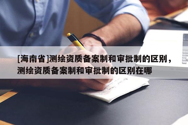 [海南省]測繪資質(zhì)備案制和審批制的區(qū)別，測繪資質(zhì)備案制和審批制的區(qū)別在哪