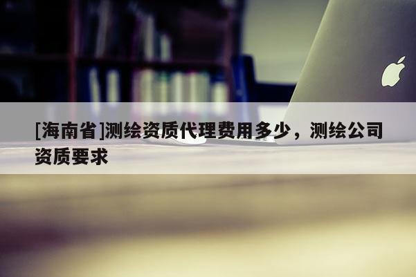 [海南省]測繪資質(zhì)代理費用多少，測繪公司資質(zhì)要求