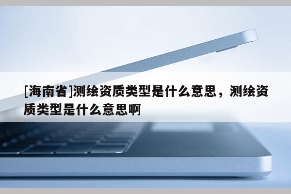 [海南省]測(cè)繪資質(zhì)類型是什么意思，測(cè)繪資質(zhì)類型是什么意思啊