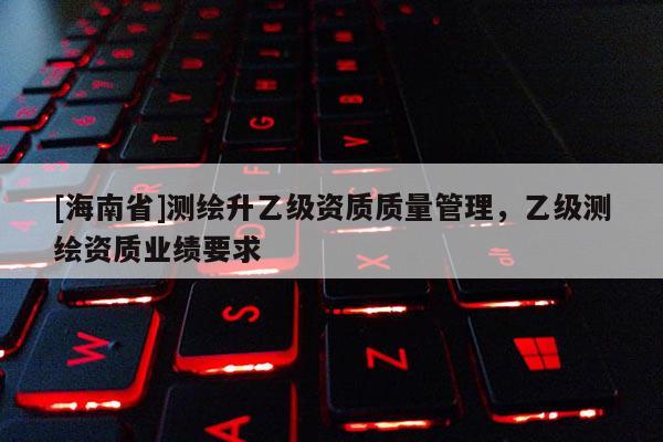 [海南省]測(cè)繪升乙級(jí)資質(zhì)質(zhì)量管理，乙級(jí)測(cè)繪資質(zhì)業(yè)績(jī)要求