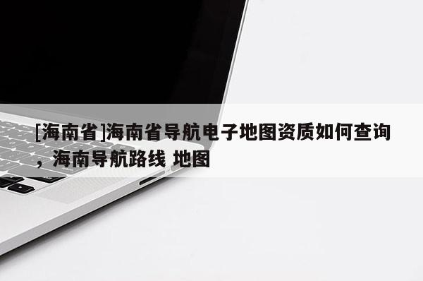 [海南省]海南省導航電子地圖資質如何查詢，海南導航路線 地圖