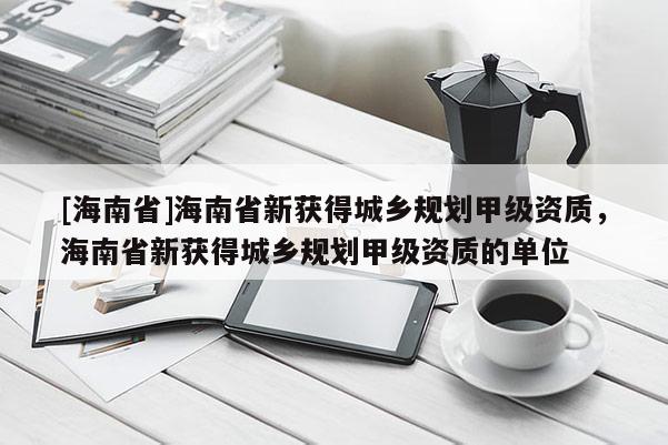 [海南省]海南省新獲得城鄉(xiāng)規(guī)劃甲級資質(zhì)，海南省新獲得城鄉(xiāng)規(guī)劃甲級資質(zhì)的單位