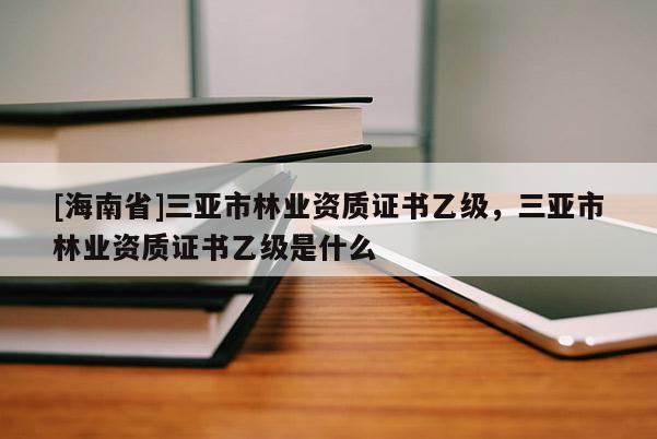 [海南省]三亞市林業(yè)資質(zhì)證書乙級，三亞市林業(yè)資質(zhì)證書乙級是什么