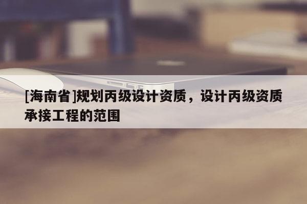 [海南省]規(guī)劃丙級設(shè)計資質(zhì)，設(shè)計丙級資質(zhì)承接工程的范圍