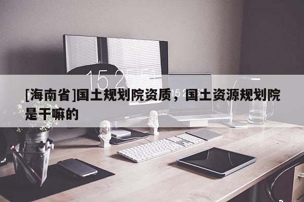 [海南省]國土規(guī)劃院資質(zhì)，國土資源規(guī)劃院是干嘛的