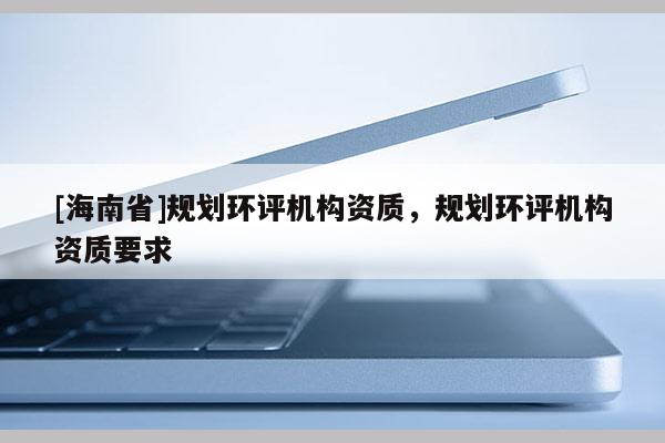 [海南省]規(guī)劃環(huán)評機構資質，規(guī)劃環(huán)評機構資質要求