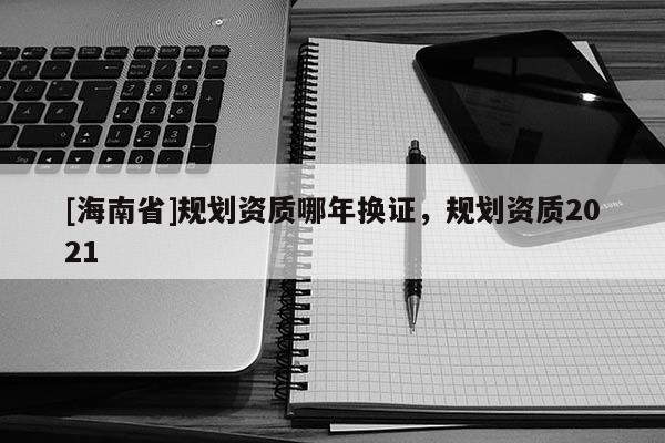 [海南省]規(guī)劃資質(zhì)哪年換證，規(guī)劃資質(zhì)2021