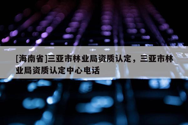 [海南省]三亞市林業(yè)局資質(zhì)認(rèn)定，三亞市林業(yè)局資質(zhì)認(rèn)定中心電話