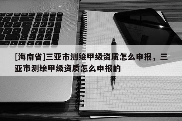 [海南省]三亞市測(cè)繪甲級(jí)資質(zhì)怎么申報(bào)，三亞市測(cè)繪甲級(jí)資質(zhì)怎么申報(bào)的