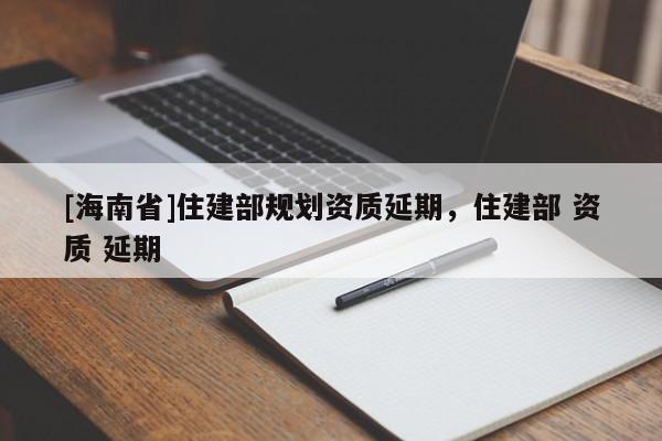 [海南省]住建部規(guī)劃資質(zhì)延期，住建部 資質(zhì) 延期